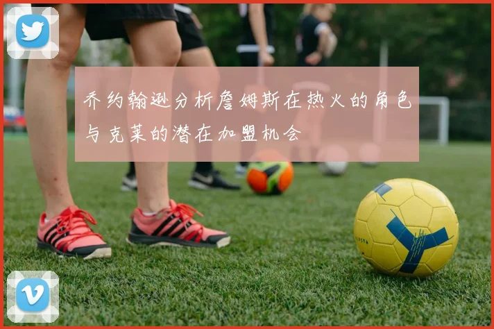 乔约翰逊分析詹姆斯在热火的角色与克莱的潜在加盟机会