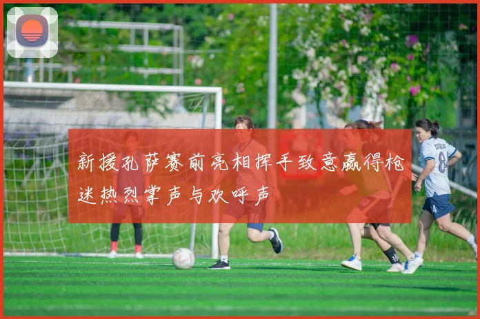 新援孔萨赛前亮相挥手致意赢得枪迷热烈掌声与欢呼声