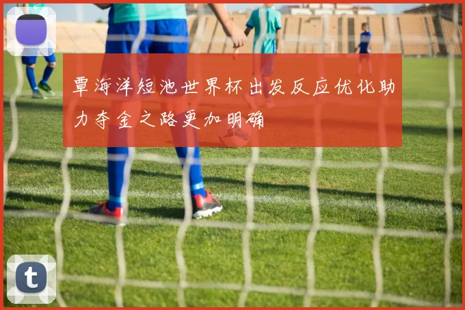 覃海洋短池世界杯出发反应优化助力夺金之路更加明确