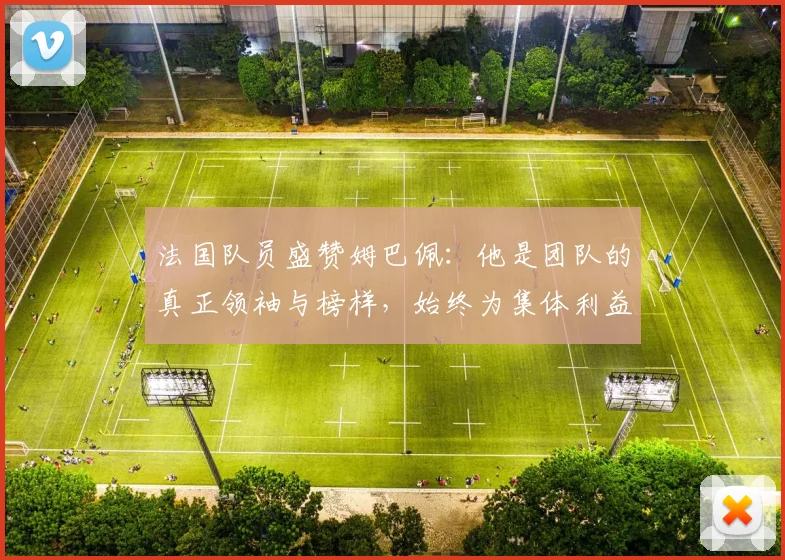 法国队员盛赞姆巴佩:他是团队的真正领袖与榜样,始终为集体利益考虑