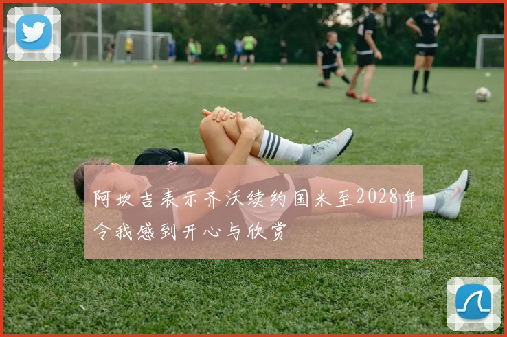 阿坎吉表示齐沃续约国米至2028年令我感到开心与欣赏