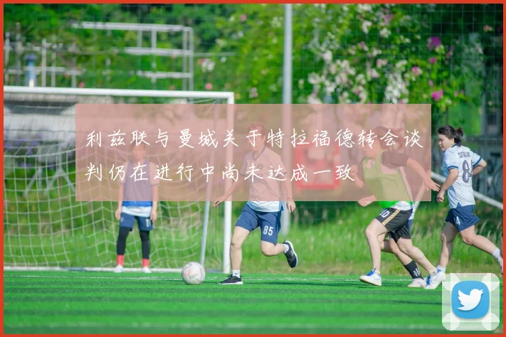利兹联与曼城关于特拉福德转会谈判仍在进行中尚未达成一致