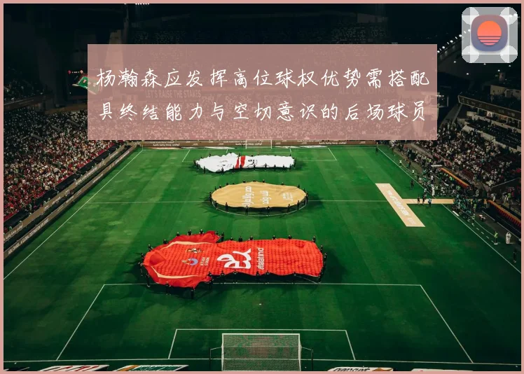 杨瀚森应发挥高位球权优势需搭配具终结能力与空切意识的后场球员