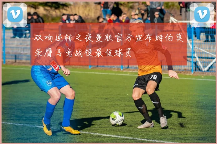 双响逆转之夜曼联官方宣布姆伯莫荣膺马竞战役最佳球员