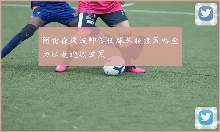 阿伦森谈波帅信任球队轮换策略全力以赴迎战波黑