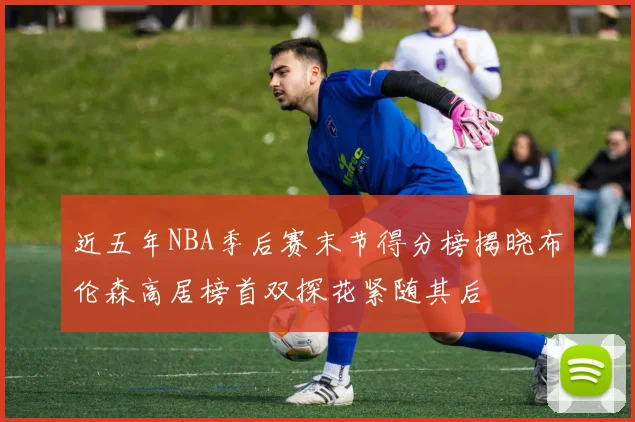 近五年NBA季后赛末节得分榜揭晓布伦森高居榜首双探花紧随其后